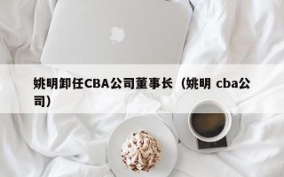 姚明卸任CBA公司董事长（姚明 cba公司）