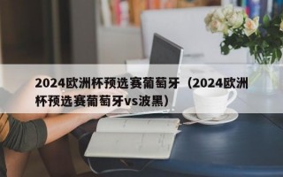 2024欧洲杯预选赛葡萄牙（2024欧洲杯预选赛葡萄牙vs波黑）