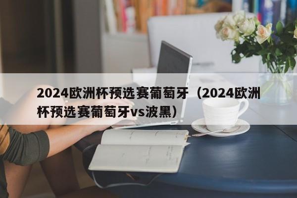 2024欧洲杯预选赛葡萄牙（2024欧洲杯预选赛葡萄牙vs波黑）-第1张图片-足球直播_足球免费在线高清直播_足球视频在线观看无插件-24直播网